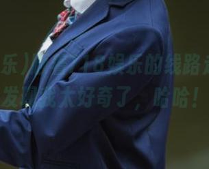 顺着718娱乐的线路走，结果发现我太好奇了，哈哈！