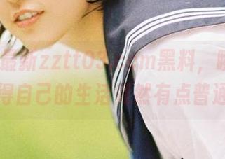 最新zztt03.ccm黑料，瞬间让我觉得自己的生活竟然有点普通！